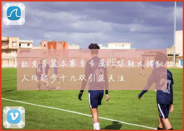 杜克男篮本赛季专属PE球鞋大揭秘人均起步十几双引发关注