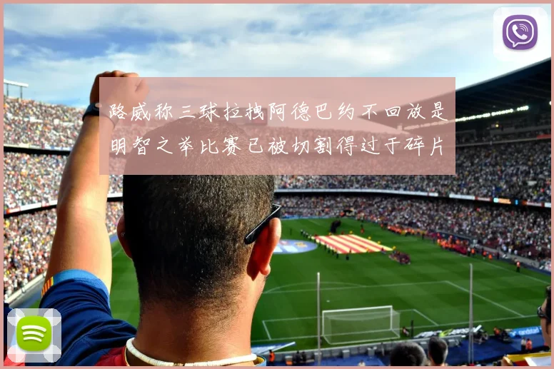 路威称三球拉拽阿德巴约不回放是明智之举比赛已被切割得过于碎片化