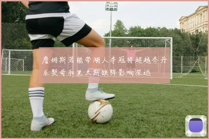 詹姆斯若能带湖人夺冠将超越乔丹东契奇和里夫斯缺阵影响深远