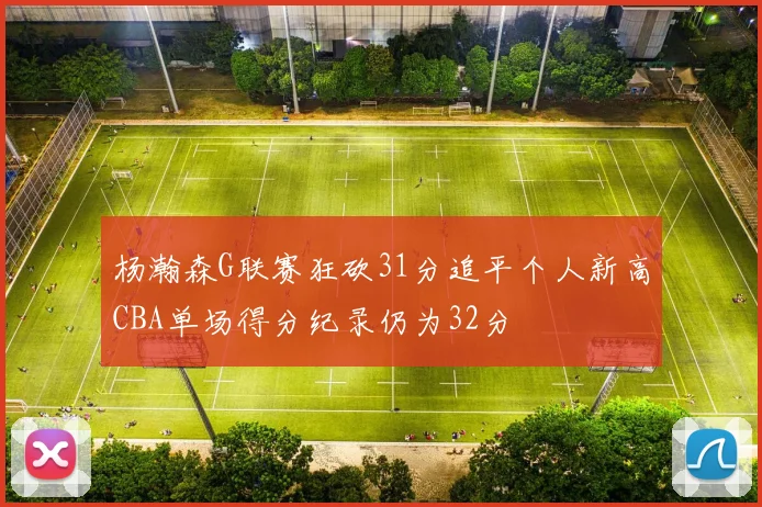 杨瀚森G联赛狂砍31分追平个人新高CBA单场得分纪录仍为32分