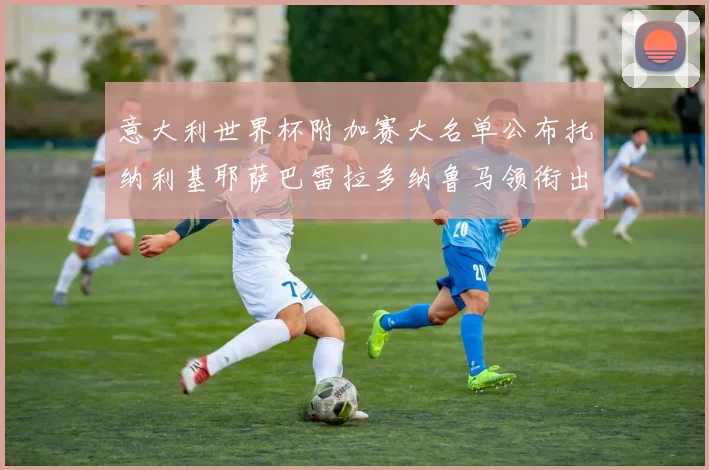 意大利世界杯附加赛大名单公布托纳利基耶萨巴雷拉多纳鲁马领衔出征