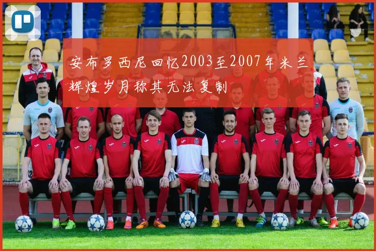 安布罗西尼回忆2003至2007年米兰辉煌岁月称其无法复制