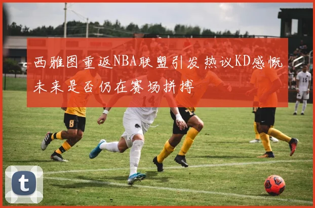西雅图重返NBA联盟引发热议KD感慨未来是否仍在赛场拼搏