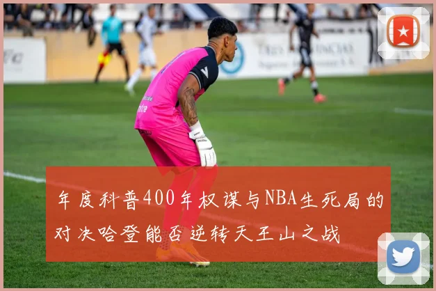 年度科普400年权谋与NBA生死局的对决哈登能否逆转天王山之战