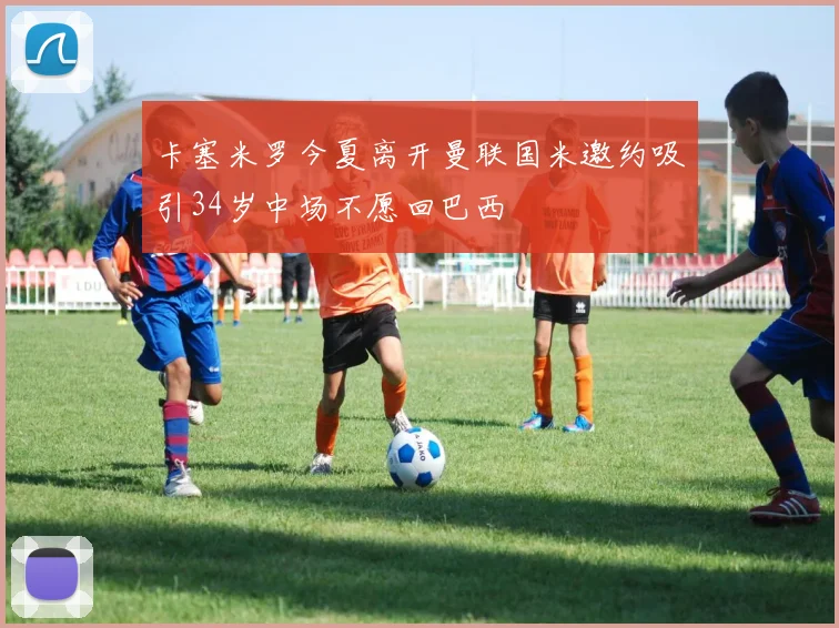 卡塞米罗今夏离开曼联国米邀约吸引34岁中场不愿回巴西