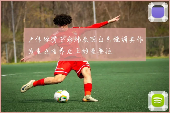 卢伟称赞李永炜表现出色强调其作为重点培养后卫的重要性