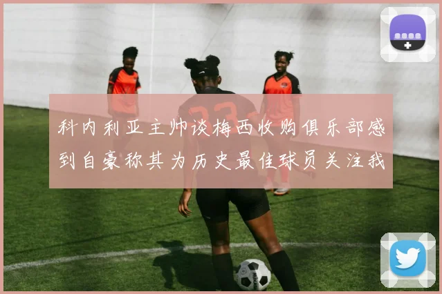 科内利亚主帅谈梅西收购俱乐部感到自豪称其为历史最佳球员关注我们