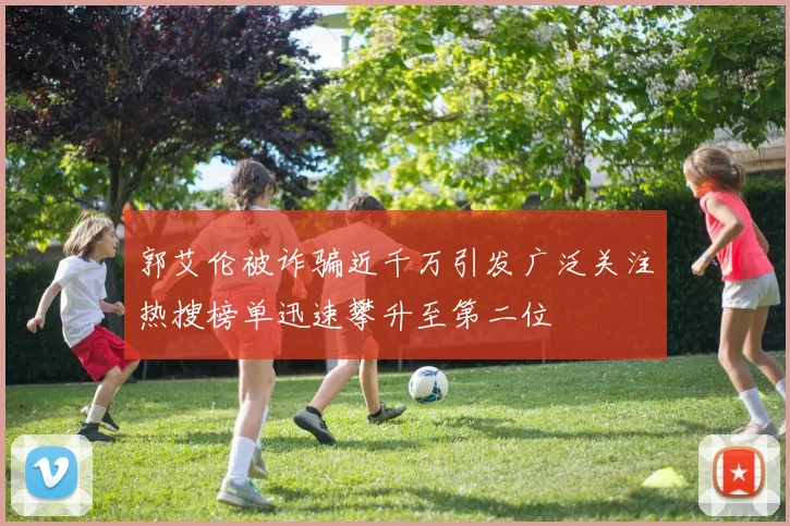 郭艾伦被诈骗近千万引发广泛关注热搜榜单迅速攀升至第二位