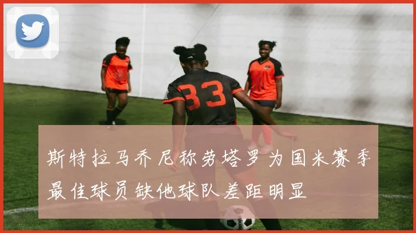 斯特拉马乔尼称劳塔罗为国米赛季最佳球员缺他球队差距明显