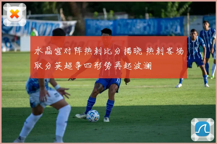 水晶宫对阵热刺比分揭晓 热刺客场取分英超争四形势再起波澜