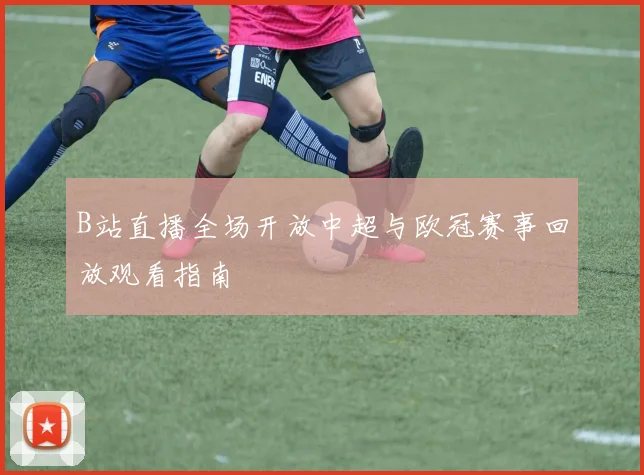 B站直播全场开放中超与欧冠赛事回放观看指南
