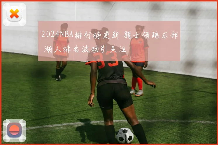 2024NBA排行榜更新 骑士领跑东部 湖人排名波动引关注