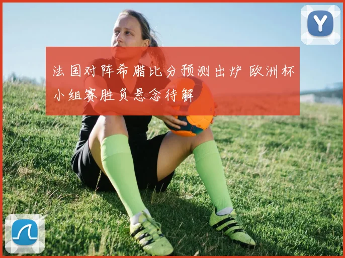 法国对阵希腊比分预测出炉 欧洲杯小组赛胜负悬念待解