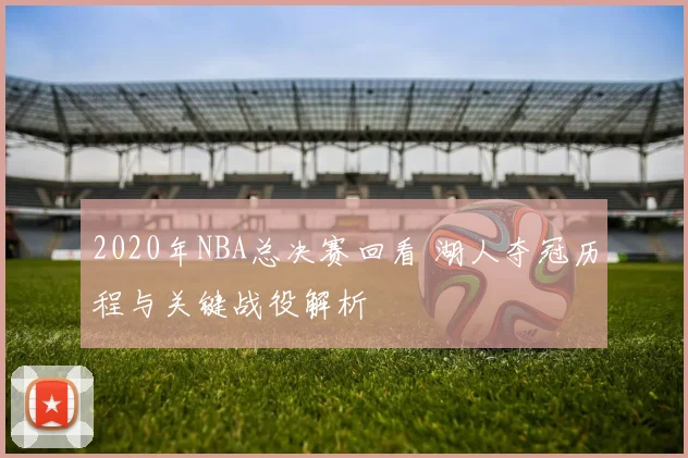 2020年NBA总决赛回看 湖人夺冠历程与关键战役解析