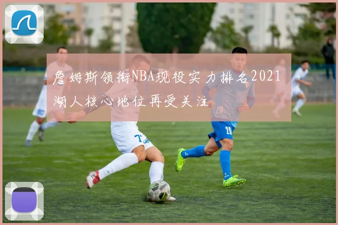 詹姆斯领衔NBA现役实力排名2021 湖人核心地位再受关注