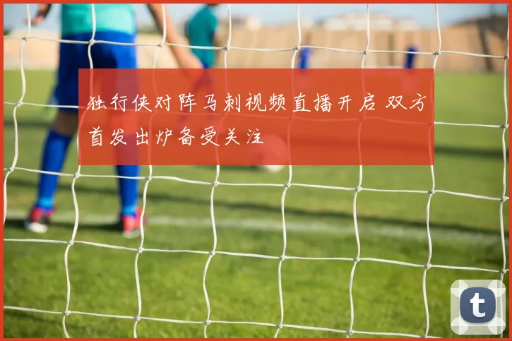 独行侠对阵马刺视频直播开启 双方首发出炉备受关注