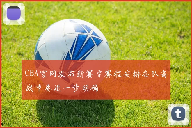CBA官网发布新赛季赛程安排各队备战节奏进一步明确