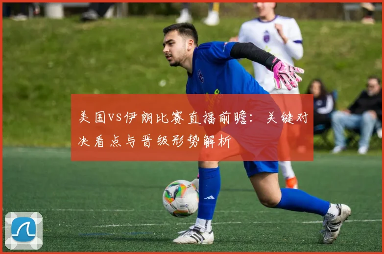 美国vs伊朗比赛直播前瞻：关键对决看点与晋级形势解析