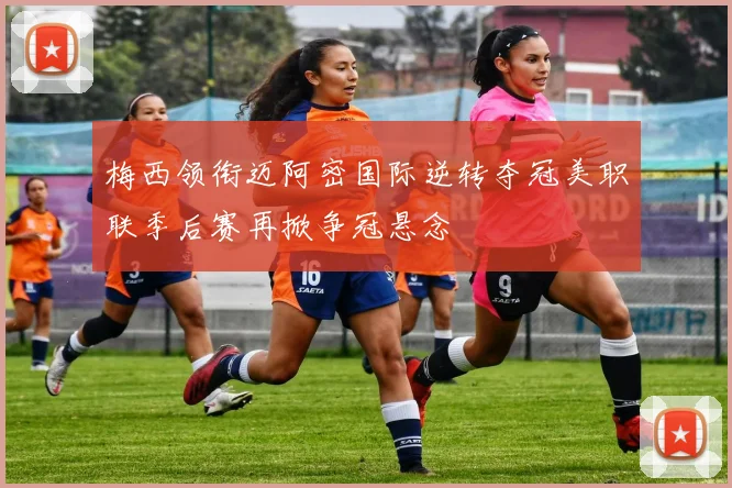 梅西领衔迈阿密国际逆转夺冠美职联季后赛再掀争冠悬念
