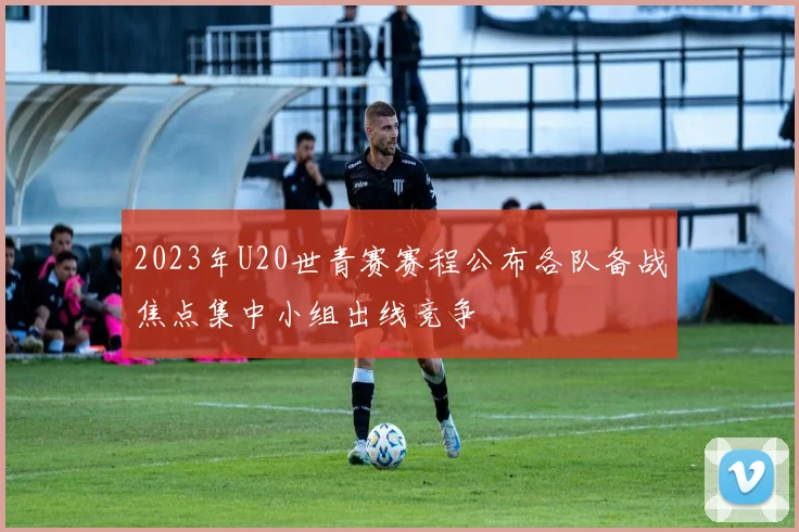 2023年U20世青赛赛程公布各队备战焦点集中小组出线竞争