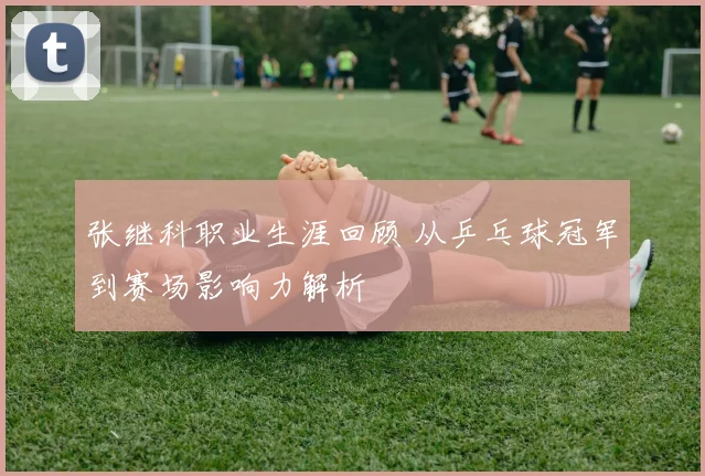 张继科职业生涯回顾 从乒乓球冠军到赛场影响力解析