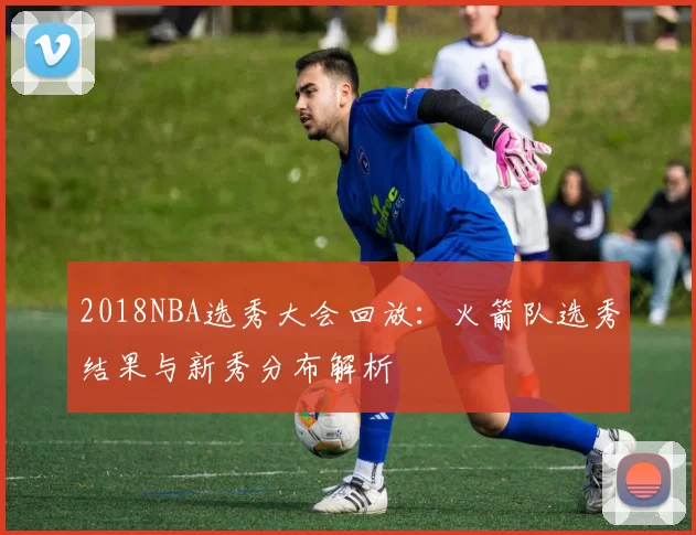 2018NBA选秀大会回放：火箭队选秀结果与新秀分布解析