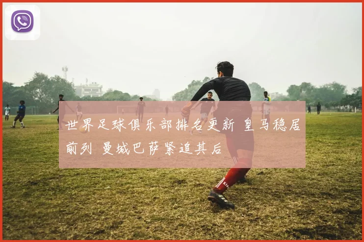 世界足球俱乐部排名更新 皇马稳居前列 曼城巴萨紧追其后