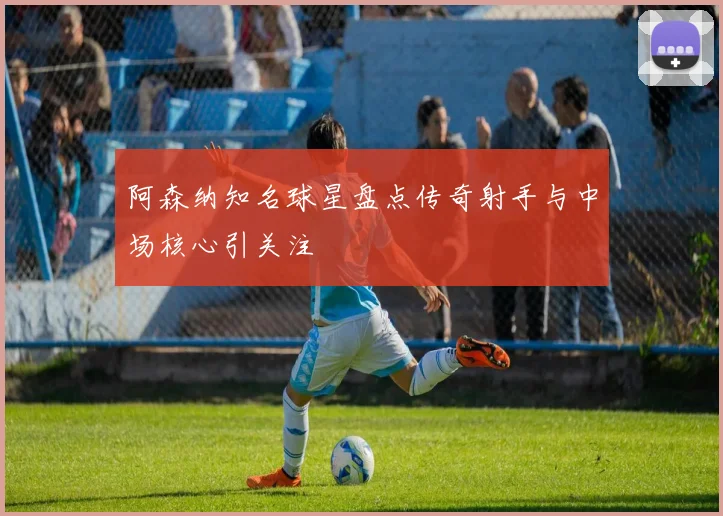 阿森纳知名球星盘点传奇射手与中场核心引关注