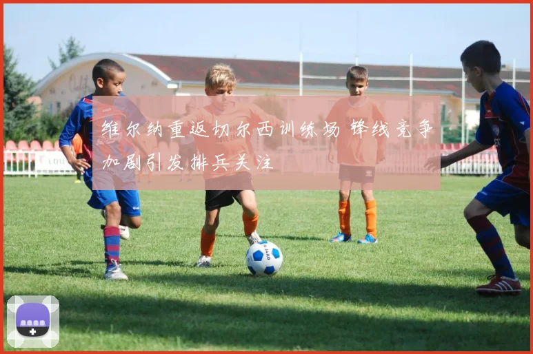 维尔纳重返切尔西训练场 锋线竞争加剧引发排兵关注